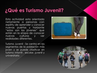 ¿Qué es Turismo Juvenil?Esta actividad esta orientada netamente a personas con espíritu de aprender y conocer nuevas puertas y horizonte “estos son los jóvenes” que están en la etapa de conocer nuevas culturas y ver realidades diferentes.Turismo Juvenil : Se centra en los segmentos de la población más joven y se puede clasificar en turismo infantil , escolar, juvenil y universitario 