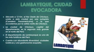  Ubicada a 12 Km. al Nor Oeste de Chiclayo, 
unida a esta ciudad por una autopista 
(Carretera Panamericana), a la que 
accedemos por la salida norte de Chiclayo. 
 La ciudad de Chiclayo, capital del 
departamento, es la segundo más grande 
en el norte del Perú 
 El departamento de Lambayeque es uno de 
los más turísticos del Perú. 
 Cuenta con abundante diversidad, ciudades 
turísticas y una gastronomía exquisita. 
 