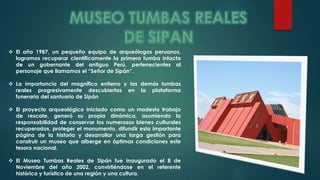  El año 1987, un pequeño equipo de arqueólogos peruanos, 
logramos recuperar científicamente la primera tumba intacta 
de un gobernante del antiguo Perú, pertenecientes al 
personaje que llamamos el “Señor de Sipán”. 
 La importancia del magnífico entierro y las demás tumbas 
reales progresivamente descubiertas en la plataforma 
funeraria del santuario de Sipán 
 El proyecto arqueológico iniciado como un modesto trabajo 
de rescate, generó su propia dinámica, asumiendo la 
responsabilidad de conservar los numerosos bienes culturales 
recuperados, proteger el monumento, difundir esta importante 
página de la historia y desarrollar una larga gestión para 
construir un museo que alberge en óptimas condiciones este 
tesoro nacional. 
 El Museo Tumbas Reales de Sipán fue inaugurado el 8 de 
Noviembre del año 2002, convirtiéndose en el referente 
histórico y turístico de una región y una cultura. 
 