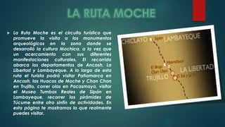  La Ruta Moche es el circuito turístico que 
promueve la visita a los monumentos 
arqueológicos en la zona donde se 
desarrolló la cultura Mochica, a la vez que 
un acercamiento con sus diferentes 
manifestaciones culturales. El recorrido 
abarca los departamentos de Ancash, La 
Libertad y Lambayeque. A lo largo de esta 
ruta el turista podrá visitar Pañamarca en 
Ancash, las Huacas de Moche y Chan Chan 
en Trujillo, correr olas en Pacasmayo, visitar 
el Museo Tumbas Reales de Sipán en 
Lambayeque, recorrer las pirámides de 
Túcume entre otro sinfín de actividades. En 
esta página te mostramos lo que realmente 
puedes visitar. 
 
