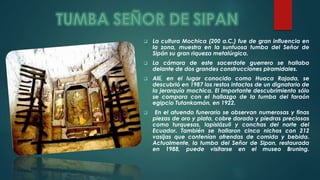  La cultura Mochica (200 a.C.) fue de gran influencia en 
la zona, muestra en la suntuosa tumba del Señor de 
Sipán su gran riqueza metalúrgica. 
 La cámara de este sacerdote guerrero se hallaba 
delante de dos grandes construcciones piramidales. 
 Allí, en el lugar conocido como Huaca Rajada, se 
descubrió en 1987 los restos intactos de un dignatario de 
la jerarquía mochica. El importante descubrimiento sólo 
se compara con el hallazgo de la tumba del faraón 
egipcio Tutankamón, en 1922. 
 En el atuendo funerario se observan numerosas y finas 
piezas de oro y plata, cobre dorado y piedras preciosas 
como turquesas, lapislázuli y conchas del norte del 
Ecuador. También se hallaron cinco nichos con 212 
vasijas que contenían ofrendas de comida y bebida. 
Actualmente, la tumba del Señor de Sipan, restaurada 
en 1988, puede visitarse en el museo Bruning. 
 
