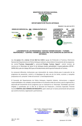 MINISTERIO DE DEFENSA NACIONAL
                                          POLICÍA NACIONAL




                                 DEPARTAMENTO DE POLICÍA ANTIOQUIA

                                                                                 Medellín 5 de abril de 2013

ORDEN DE SERVICIO No. 298/ COMAN-GUTUR 38.16                               LANZAMIENTO      DE     LOS
                                                                           PROGRAMAS          “CONTIGO
                                                                           TURISMO SEGURO”, “TURISMO
                                                                           RESPONSABLE”,     “CONTROL
                                                                           TURISMO DE AVENTURA” EN
                                                                           EL MUNICIPIO DE SANTAFE DE
                                                                           ANTIOQUIA.




       LANZAMIENTO DE LOS PROGRAMAS “CONTIGO TURISMO SEGURO”, “TURISMO
   RESPONSABLE”, “CONTROL TURISMO DE AVENTURA” EN EL MUNICIPIO DE SANTAFE DE
                                 ANTIOQUIA.



Los días jueves 11 y viernes 12 de Abril de 2.013 el grupo de Protección al Turismo y Patrimonio
Nacional del Departamento de Policía Antioquia realizará y desarrollará el lanzamiento de los programas
de control "Turismo Responsable" y prevención"Contigo Turismo Seguro", control turismo de
aventura en el Municipio de Santa fe de Antioquia dando aplicabilidad a la guía explicativa ARTUR -
DIPRO 2013, plan de trabajo 2013 para el fortalecimiento del Grupo de Protección al Turismo.

Se convocará diferentes Instituciones que intervendrán de manera directa, para la ejecución de los
programas de prevención, control y el despliegue de cada una de las tareas, acciones y campañas
propuestas en la presente “orden de servicios” a nivel Departamental.

El Comando del Departamento de Policía Antioquia, impartirá órdenes, instrucciones y asignará
responsabilidades a las unidades comprometidas en la presente orden de servicio, para la organización y
desarrollo del lanzamiento de los programas que se realizarán en el Municipio. Actividades que serán
dirigidas y coordinadas por la Jefe de la Seccional de Protección y Servicios Especiales Teniente
Coronel MARTHA LIGIA HERRERA BETANCOURTH, quien velará por la buena presentación del personal
que asistirá al servicio, organización y permanencia.




                                    Calle 71 # 65 – 20 Barrió El Volador
                                             Teléfono 4939337
                                      deant.poltur@policia.gov.co
                                          www.policia.gov.co




1DS - OS - 0001
VER: 0                                   Página 1 de 2                             Aprobación: 05-12-2008
 
