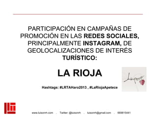 www.luisonrh.com . Twitter: @luisonrh . luisonrh@gmail.com . 669815441
PARTICIPACIÓN EN CAMPAÑAS DE
PROMOCIÓN EN LAS REDES SOCIALES,
PRINCIPALMENTE INSTAGRAM, DE
GEOLOCALIZACIONES DE INTERÉS
TURÍSTICO:
LA RIOJA
Hashtags: #LRTAHaro2013 , #LaRiojaApetece
 