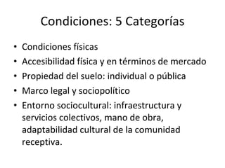 Condiciones: 5 Categorías Condiciones físicas Accesibilidad física y en términos de mercado Propiedad del suelo: individual o pública Marco legal y sociopolítico Entorno sociocultural: infraestructura y servicios colectivos, mano de obra, adaptabilidad cultural de la comunidad receptiva. 