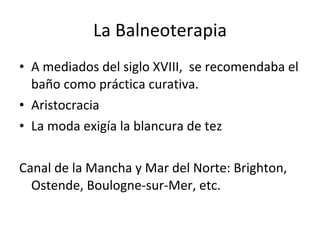 La Balneoterapia A mediados del siglo XVIII,  se recomendaba el baño como práctica curativa. Aristocracia La moda exigía la blancura de tez Canal de la Mancha y Mar del Norte: Brighton, Ostende, Boulogne-sur-Mer, etc. 