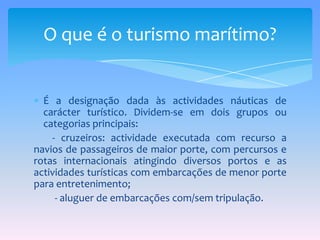 É a designação dada às actividades náuticas de carácter turístico. Dividem-se em dois grupos ou categorias principais:        - cruzeiros: actividade executada com recurso a navios de passageiros de maior porte, com percursos e rotas internacionais atingindo diversos portos e as actividades turísticas com embarcações de menor porte para entretenimento;         - aluguer de embarcações com/sem tripulação.O que é o turismo marítimo?