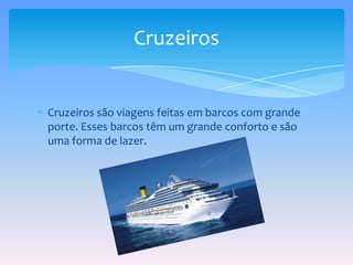 Cruzeiros são viagens feitas em barcos com grande porte. Esses barcos têm um grande conforto e são uma forma de lazer.Cruzeiros