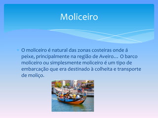 O moliceiro é natural das zonas costeiras onde á peixe, principalmente na região de Aveiro… O barco moliceiro ou simplesmente moliceiro é um tipo de embarcação que era destinado à colheita e transporte de moliço.Moliceiro