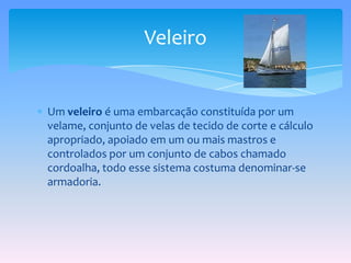 Um veleiro é uma embarcação constituída por um velame, conjunto de velas de tecido de corte e cálculo apropriado, apoiado em um ou mais mastros e controlados por um conjunto de cabos chamado cordoalha, todo esse sistema costuma denominar-se armadoria. Veleiro 