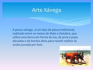 A pesca xávega , é um tipo de pesca tradicional, realizado entre os meses de Maio aOutubro, que utiliza uma barca em forma de lua, de proa e popa elevadas e de bordos altos para resistir melhor às ondas puxada por bois.Arte Xávega