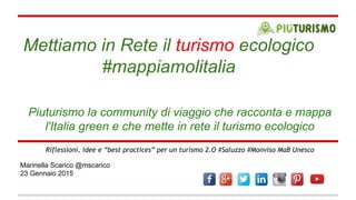 Mettiamo in Rete il turismo ecologico
#mappiamolitalia
Marinella Scarico @mscarico
23 Gennaio 2015
Riflessioni, idee e “best practices” per un turismo 2.O #Saluzzo #Monviso MaB Unesco
Piuturismo la community di viaggio che racconta e mappa
l'Italia green e che mette in rete il turismo ecologico
 
