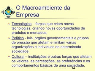 O Macroambiente da
  Empresa
Tecnológico – forças que criam novas
tecnologias, criando novas oportunidades de
produtos e mercados.
Político - leis, órgãos governamentais e grupos
de pressão que afetam e limitam várias
organizações e indivíduos de determinada
sociedade.
Cultural – instituições e outras forças que afetam
os valores, as percepções, as preferências e os
comportamentos básicos de uma sociedade.
                                     14
 