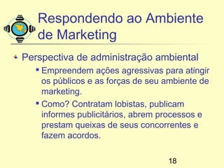 Respondendo ao Ambiente
   de Marketing
Perspectiva de administração ambiental
    Empreendem ações agressivas para atingir
     os públicos e as forças de seu ambiente de
     marketing.
    Como? Contratam lobistas, publicam

     informes publicitários, abrem processos e
     prestam queixas de seus concorrentes e
     fazem acordos.

                                    18
 