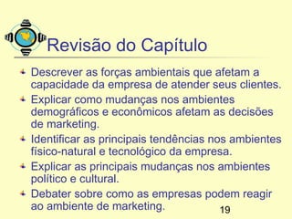 Revisão do Capítulo
Descrever as forças ambientais que afetam a
capacidade da empresa de atender seus clientes.
Explicar como mudanças nos ambientes
demográficos e econômicos afetam as decisões
de marketing.
Identificar as principais tendências nos ambientes
físico-natural e tecnológico da empresa.
Explicar as principais mudanças nos ambientes
político e cultural.
Debater sobre como as empresas podem reagir
ao ambiente de marketing.              19
 