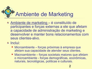 Ambiente de Marketing
Ambiente de marketing – é constituído de
participantes e forças externas a ele que afetam
a capacidade de administração de marketing e
desenvolver e manter bons relacionamentos com
seus clientes-alvo.
Inclui:
   Microambiente – forças próximas à empresa que
    afetam sua capacidade de atender seus clientes.
   Macroambiente – forças societais maiores que afetam
    o microambiente - forças demográficas, econômicas,
    naturais, tecnológicas, políticas e culturais.
                                         2
 