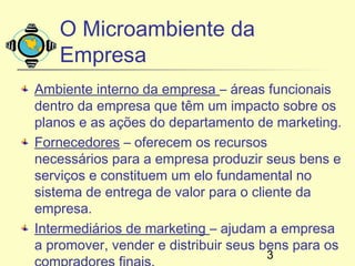 O Microambiente da
    Empresa
Ambiente interno da empresa – áreas funcionais
dentro da empresa que têm um impacto sobre os
planos e as ações do departamento de marketing.
Fornecedores – oferecem os recursos
necessários para a empresa produzir seus bens e
serviços e constituem um elo fundamental no
sistema de entrega de valor para o cliente da
empresa.
Intermediários de marketing – ajudam a empresa
a promover, vender e distribuir seus bens para os
                                     3
 