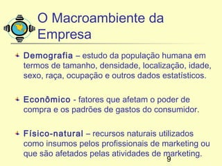 O Macroambiente da
   Empresa
Demografia – estudo da população humana em
termos de tamanho, densidade, localização, idade,
sexo, raça, ocupação e outros dados estatísticos.

Econômico - fatores que afetam o poder de
compra e os padrões de gastos do consumidor.

Físico-natural – recursos naturais utilizados
como insumos pelos profissionais de marketing ou
que são afetados pelas atividades de marketing.
                                     9
 