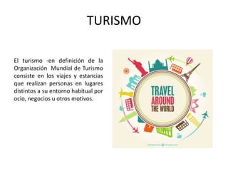 TURISMO
El turismo -en definición de la
Organización Mundial de Turismo
consiste en los viajes y estancias
que realizan personas en lugares
distintos a su entorno habitual por
ocio, negocios u otros motivos.
 