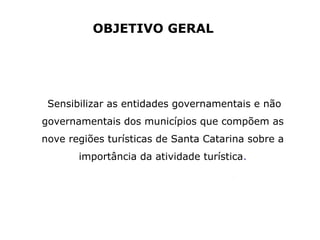 Sensibilizar as entidades governamentais e não
governamentais dos municípios que compõem as
nove regiões turísticas de Santa Catarina sobre a
importância da atividade turística.
OBJETIVO GERAL
 