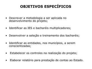• Descrever a metodologia a ser aplicada no
desenvolvimento do projeto;
• Identificar as IES e bacharéis multiplicadores;
• Desenvolver a seleção e treinamento dos bacharéis;
• Identificar as entidades, nos municípios, a serem
conscientizadas;
• Estabelecer os controles na realização do projeto;
• Elaborar relatório para prestação de contas ao Estado.
OBJETIVOS ESPECÍFICOS
 