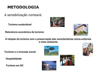METODOLOGIA
A sensibilização norteará:
Turismo sustentável
Hospitalidade
A relação do turismo com a preservação das características sócio-culturais
e meio ambiente
Relevância econômica do turismo
Turismo e a inclusão social
Turismo em SC
 