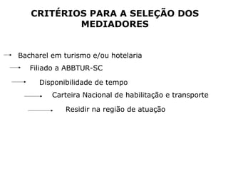 CRITÉRIOS PARA A SELEÇÃO DOS
MEDIADORES
Bacharel em turismo e/ou hotelaria
Filiado a ABBTUR-SC
Disponibilidade de tempo
Carteira Nacional de habilitação e transporte
Residir na região de atuação
 
