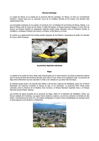 Morona Santiago

La ciudad de Macas es la capital de la provincia Morona Santiago. En Macas, el clima es normalmente
húmedo y trópico pero por su ubicación cerca de la cordillera oriental de los Andes, hay también días
relativamente fríos.

Los principales atractivos en la ciudad y la provincia son: la Catedral de la Purísima de Macas, Miasal, a un
lado de Macas está la Cueva de los Tayos, el Valle del Upano, el Parque Nacional Sangay, el Cerro Pan de
Azúcar, los Parques lineales en Gualaquiza. Además existen áreas naturales como el Proyector Cóndor, la
Cordillera y el Bosque Protector del Cutucú, el Shaimi, el Río Blanco y el Jima.

En cuanto a su gastronomía los turistas pueden degustar de los Maytos o Ayampacos de pollo, los Tamales
de Yuca y beber Guayusa.




                                      se practica deportes extremos


                                                     Napo

La capital es la ciudad de Tena. Napo está caracterizado por la selva tropical. El oriente ecuatoriano abarca
casi un tercio del área del territorio del país, pero sólo el 4 por ciento de su población total. La provincia de
Napo tiene diferentes recursos naturales e invita a ser visitada en sus sitios más hermosos.

El visitante puede acudir a la Cascada San Rafael, a las termas y lagunas de Papallacta, pasar por el Puerto
Misahuallí, las Cavernas Jumandy, el Parque la Isla, el río Jatunyacu. La provincia tiene varias áreas
naturales como la Reserva de la Biosfera Gran Sumaco; el Parque Nacional Cayambe Coca y el Parque
Nacional Sumaco Napo- Galeras.

Las fuentes de aguas termales de la provincia de Napo, están en el balneario de Papallacta. Sobre una
llanura rodeada de montañas, sus aguas tienen poderes curativos. Las termas contienen minerales de alto
poder y temperaturas de entre 35 y 64 grados centígrados. El sector ofrece posibilidades de acampar junto
a varias lagunas como Ninalviro y Paltacocha.
 