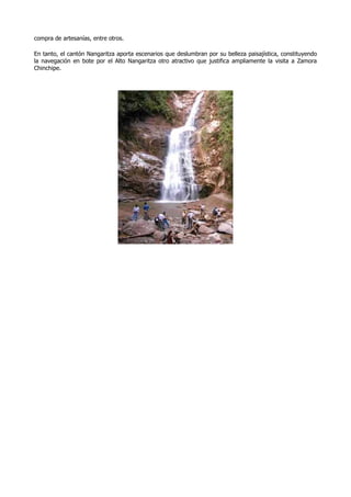 compra de artesanías, entre otros.

En tanto, el cantón Nangaritza aporta escenarios que deslumbran por su belleza paisajística, constituyendo
la navegación en bote por el Alto Nangaritza otro atractivo que justifica ampliamente la visita a Zamora
Chinchipe.
 