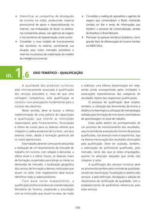 4 Intensificar as campanhas de divulgação                             4 Consolidar o mailing de operadores e agentes de
           do turismo na mídia, produzindo material                              viagens que comercializam o Brasil, mantendo
           promocional de apoio e disponibilizando na                            contato on line e envio de informações que
           internet, nas embaixadas do Brasil no exterior,                       facilitem o processo de comercialização, através
           nas companhias aéreas, nas agências de viagens                        do Brasiltour e Brasil Network.
           e nos escritórios de representação, entre outros.                 4 Promover os parques temáticos brasileiros, como
       4 Consolidar o novo modelo de funcionamento                               grande fator de diferenciação do turismo familiar
           dos escritórios no exterior, aumentando sua                           no MERCOSUL.
           atuação para novos mercados prioritários e
           inseri-los no processo de implantação do modelo
           de inteligência comercial.




III.   1 .6             EIXO TEMÁTICO – qUAlIfICAçãO



             A qualid a d e d o s p ro d u t o s t u r í s t i c o s         a viabilizar uma efetiva disseminação em rede,
       está intrinsecamente associada à qualificação                         sendo ainda acompanhada pelas entidades e
       dos serviços prestados e, mais do que uma                             associações representativas das categorias de
       vantagem competitiva, esta qualificação se                            atividades objeto das respectivas qualificações.
       constitui num pressuposto fundamental para o                                O processo de qualificação deve ampliar,
       sucesso dos destinos.                                                 também, a utilização das ferramentas de ensino a
             Neste sentido, deve se buscar a efetiva                         distância (e-learning) e a utilização de metodologias
       implementação de uma política de capacitação                          voltadas para formação de instrutores / orientadores
       e qualificação, que oriente as instituições                           de aprendizagem no local de trabalho.
       responsáveis pelo financiamento, formulação                                 Estas ações devem ser acompanhadas de
       e oferta de cursos para os diversos setores que                       um processo de monitoramento dos resultados,
       integram a cadeia produtiva do turismo, nos seus                      seja no sentido da avaliação do número de pessoas
       diversos níveis, desde a formação gerencial até                       qualificadas, nos diversos níveis e segmentos, seja
       os níveis operacionais.                                               na efetiva mensuração dos resultados alcançados
             Este trabalho deve ter como ponto de partida                    pela qualificação. Deve ser avaliada, também,
       a realização de um levantamento do mercado de                         a valorização do profissional qualificado, pelo
       trabalho em turismo, com relação à demanda, a                         mercado, tanto dos que já estão empregados,
       oferta atual e a oferta futura, os diversos níveis                    quanto na absorção daqueles que ainda não
       de formação, os períodos para atingir as metas ou                     integram o setor.
       demandas de mercado, a localização geográfica                               A qualificação dos serviços turísticos deve
       dos centros de formação e demais instituições que                     ser promovida também pelo controle de qualidade,
       atuam no setor. Este mapeamento deve buscar                           através da classificação, fiscalização e cadastro dos
       identificar toda a cadeia produtiva                                   serviços, e pela definição, divulgação e adoção de
             Com base neste mapeamento, a                                    mecanismos de certificação de qualidade, com o
       qualificação profissional deve ser coordenada pelo                    estabelecimento de parâmetros referenciais para
       Ministério do Turismo, ampliando a articulação                        estes serviços.
       com as instituições que atuam na área, de modo




                                                                       00
 