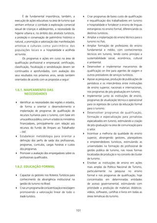é de fundamental importância, também, a                   4 Criar programas de baixo custo de qualificação
execução de ações educativas na área de turismo que                  e requalificação dos trabalhadores em turismo
venham enforcar o combate à exploração comercial                     e hospitalidade e fortalecer o ensino de línguas
sexual de crianças e adolescentes, a necessidade da                  estrangeiras no ensino formal, diferenciando os
higiene urbana e, no âmbito dos atrativos turísticos,                destinos turísticos.
a proteção e conservação de patrimônio histórico e               4 Ampliar a implantação do ensino técnico para o
natural, a promoção e valorização das manifestações                  turismo no País.
artísticas e culturais c o m o p a t r i m ô n i o d a s         4 Ampliar formação de professores do ensino
populações locais e a hospitalidade e acolhida                       fundamental e médio, com conhecimentos
ao turista.                                                          técnicos em turismo, tendo como princípio a
       Os programas e ações em curso na área de                      sustentabilidade social, econômica, cultural
qualificação profissional e empresarial, certificação,               e ambiental.
classificação, fiscalização e sensibilização devem ser           4 Desenvolver e implementar mecanismos de
continuados e aprofundados, com avaliação dos                        qualificação on line para agentes de viagem e
seus resultados nos próximos anos, sendo também                      outros prestadores de serviços turísticos.
orientados de acordo com as propostas a seguir:                  4 Apoiar as pesquisas, produção de publicações de
                                                                     periódicos e os intercâmbios entre instituições
                                                                     de ensino superior, nacionais e internacionais,
1.6.1. MAPEAMENTO DAs
                                                                     nos programas de pós-graduação em turismo.
       NECEssIDADEs
                                                                 4 Implementar junto às instituições de ensino,
                                                                     programas de atualização técnica e operacional
4 Identificar as necessidades das regiões e estados,
                                                                     para os egressos de cursos da educação formal
    de forma a orientar o desenvolvimento e
                                                                     para o turismo.
    implantação de programas de qualificação de
                                                                 4 Desenvolver programas de qualificação,
    recursos humanos para o turismo, com base em
                                                                     formação e especialização para jornalistas
    uma política pública, comum a todos os ministérios
                                                                     especializados em turismo, estimulando a criação
    financiadores, principalmente com relação aos
                                                                     de pós-graduação na área de comunicação para
    recursos do Fundo de Amparo ao Trabalhador
                                                                     o setor.
    – FAT.
                                                                 4 Incentivar a melhoria da qualidade do ensino
4 Estabelecer metodologia para orientar a
                                                                     superior, abrangendo gestores, planejadores
    definição dos perfis de saída dos profissionais,
                                                                     e empreendedores turísticos, estimulando as
    programas, currículos, cargas horárias e custos                  universidades na formação do profissional de
    dos programas.                                                   gestão pública de turismo, nas novas formas
4 Promover a avaliação dos empregadores sobre os                     localizadas de produção e no conceito de cluster
    profissionais qualificados.                                      de turismo.
                                                                 4 Envolver as instituições de ensino em ações
1.6.2. EDUCAçãO fORMAl                                               mais amplas da Política Nacional de Turismo,
                                                                     particularmente        na     pesquisa     no   ensino
4 Capacitar os gestores nos Roteiros Turísticos para                 formal e nos programas de qualificação, hoje
    conhecimento da abrangência institucional na                     concentrados       em       determinadas    entidades
    gestão do turismo no Brasil.                                     de acesso governamental, estimulando com
4 Criar um programa de conscientização e reciclagem                  prioridade a produção de materiais didáticos:
    promovendo a valorização linear de todo o                        vídeos, softwares, cartilhas e livros em todas as
    trade turístico.                                                 áreas temáticas do turismo.




                                                           0
 