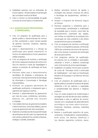 4 Estabelecer parcerias com as Instituições de                    4 Realizar seminários técnicos de gestão e
    Ensino Superior – IES para realizar a inventariação              reciclagem dos avanços universais da ciência
    dos municípios turísticos do Brasil.                             e tecnologia de equipamentos, utensílios e
4 Inserir o turismo na transversalidade da grade                     insumos.
    curricular do ensino básico e fundamental.                    4 Ampliar o Programa de Alimento Seguro
                                                                     no Turismo.
                                                                  4 Promover programas e campanhas para a
1.6.3. qUAlIfICAçãO PROfIssIONAl                                     conscientização, sensibilização e mobilização
       E EMPREsARIAl                                                 da sociedade para o turismo, como fator de
                                                                     desenvolvimento           sustentável       das     regiões,
4 Criar um programa de qualificação para a                           com ênfase na importância da proteção e/ou
    gestão pública e descentralizada do turismo                      conservação do meio ambiente e dos efeitos
    no País, envolvendo o maior número possível                      socioeconômicos para as localidades.
    de gestores nacionais, estaduais, regionais                   4 Criar um programa de incentivo a certificação
    e municipais.                                                    com foco na competência pessoal, certificando
4 Apoiar o desenvolvimento e a difusão da                            00% dos condutores de turismo de aventura,
    qualificação para gestão empresarial no                          bem como avançar no processo de certificação
    turismo, em especial para as micros, pequenas e                  de locais para eventos.
    médias empresas.                                              4 Criar programas setoriais de qualificação,
4 Criar um programa de incentivo a certificação                      em parceria com as entidades e associações,
    de micros e pequenas empresas de turismo com                     utilizando o ensino a distância (e-learning)
    foco em aventura e meios de hospedagem e                         como instrumento de ensino-aprendizagem.
    avançar no processo de certificação de locais                 4 Estabelecer um padrão mínimo para os planos
    para evento.                                                     de cursos de “formação inicial e continuada
4 Promover ações para o desenvolvimento                              de trabalhadores”, com base na Classificação
    tecnológico de empresas e profissionais do                       Brasileira de Ocupação e nas Normas Técnicas
    turismo por meio das ferramentas da Tecnologia                   Brasileiras.
    da Informação e Comunicação e Tecnologia                      4 Criar um programa de qualificação para a
    Industrial Básica.                                               gestão pública e privada em práticas de gestão
4 Promover um programa permanente de                                 ambiental a fim de melhorar a capacidade
    qualificação profissional e empresarial para o                   e competitividade dos destinos e negócios
    segmento de negócios e eventos.                                  turísticos.
4 Fomentar o desenvolvimento da gastronomia                       4 Criar um amplo programa de modernização e
    por meio de cursos, conferências, seminários,                    reciclagem da mão-de-obra do setor hoteleiro,
    palestras, etc., gerando mais consumo                            alimentação e para as agências de turismo,
    e emprego.                                                       inclusive com a atualização do desenvolvimento
4 Criar edições técnicas da gastronomia brasileira                   t e c n o l ó g i c o n a s á re a s a d m i n i s t r a tivas,
    e latino-americana, como base didática, para os                  financeiras, tributárias, sanitárias, marketing
    cursos de gastronomia de nível universitário.                    e informática.
4 Implantar cursos básicos e técnicos para formação               4 Realizar a qualificação específica de guias,
    de profissionais de alto nível, nos segmentos de                 condutores, multiplicadores, empreendedores,
    arte culinária, pâtisserie fina, sorvetes artesanais,            entre outros, em destinos referências e
    enólogos / somellie, bartenders.                                 nos diversos segmentos turísticos: pesca,




                                                            02
 