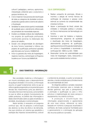 cultural / pedagógico, aventura, agroturismo,             1.6.4. CERTIfICAçãO
           interpretação ambiental para o ecoturismo e
           parques temáticos, etc.                                   4 Realizar campanha de promoção, difusão e
       4 Criar e implantar novo processo de classificação                incentivo a adoção de normas técnicas de
           de todas as categorias de atividades turísticas,              certificação de empresas e pessoas como
           ampliando a gestão sobre o sistema de cadastro                estímulo ao aumento da competitividade das
           e fiscalização.                                               empresas turísticas.
       4 Sensibilizar os atores sociais quanto à necessidade         4 Apoiar a participação do Brasil, através das
           de qualidade para o atendimento diferenciado                  entidades e instituições públicas e privadas,
           aos portadores de necessidades especiais.                     em Fóruns Internacionais de Normalização em
       4 Envolver as entidades sindicais dos trabalhadores               Turismo.
           nos projetos de qualificação profissional,                4 Incentivar o setor de hotelaria a implantar,
           incentivando parcerias na elaboração dos                      sistematicamente, programas de qualidade
           planos de trabalho.                                           e classificação dos meios de hospedagem,
       4 Estudar uma obrigatoriedade de abordagem                        desenvolvendo programas de qualificação,
           do tema Turismo Sustentável e Infância nos                    aperfeiçoamento e certificação dos trabalhadores
           projetos de qualificação profissional apoiados                em turismo e hospitalidade e recomendar a
           pelo Ministério do Turismo / EMBRATUR.                        certificação ISO - 9000 e ou ISO - 4000.
       4 Incluir os gestores dos meios de hospedagem,                4 Desenvolver normas de sustentabilidade para
           negócios / eventos, e alimentação no Programa                 meios de hospedagem, bares, restaurantes e
           Excelência em Turismo da EMBRATUR.                            para outros estabelecimentos turísticos.




III.   1 .7            EIXO TEMÁTICO - INfORMAçãO



              Nas sociedades modernas a informação é                 e ambiental da atividade, e auxilie na tomada de
       um insumo estratégico para o desenvolvimento                  decisões, criando condições para o fortalecimento
       da qualquer atividade. E no turismo, a informação             da sustentabilidade do setor.
       assume um papel fundamental, tanto no que se                        Os dirigentes públicos e privados necessitam
       refere à gestão programática e orçamentária para              de informações essenciais para a tomada de
       decisão dos investimentos junto aos destinos e                decisão gerencial, seja para o planejamento,
       mercados internos e internacionais, como também               a promoção e qualificação ou para a infra-
       no que se refere ao próprio funcionamento da                  estrutura e implementação de novos serviços e
       cadeia produtiva, no âmbito das informações e                 equipamentos nos roteiros turísticos.
       dados diversificados sobre as ações envolvidas na                   A produção e disseminação das
       atividade, da produção à comercialização.                     informações proporcionarão o aparecimento
              Neste sentido, é necessário um programa                de uma nova cultura, referencial no setor,
       contínuo que, não só pesquise a estruturação                  baseada em números e pesquisas atualizadas e
       dos destinos na ótica da oferta e da demanda,                 confiáveis, de modo a propiciar facilidades para
       mas que constitua um sistema que possibilite a                o gerenciamento e a otimização da aplicação
       avaliação dos impactos socioeconômico, cultural               dos recursos públicos e privados.




                                                               03
 