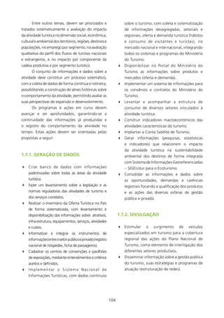 Entre outros temas, devem ser priorizados e                   sobre o turismo, com coleta e sistematização
tratados sistematicamente a avaliação do impacto                     de informações desagregadas, setoriais e
da atividade turística na dimensão social, econômica,                regionais, oferta e demanda turística (hábitos
cultural e ambiental dos territórios, regiões, destinos e            e consumo de visitantes e turistas), no
populações, no emprego por segmento, na avaliação                    mercado nacional e internacional, integrando
qualitativa do perfil dos fluxos de turistas nacionais               todos os sistemas e programas do Ministério
e estrangeiros, e no impacto por componente da                       do Turismo.
cadeia produtiva e por segmento turístico.                        4 Disponibilizar no Portal do Ministério do
       O conjunto de informações e dados sobre a                     Turismo as informações sobre produtos e
atividade deve constituir um processo sistemático,                   mercados (oferta e demanda).
com a coleta de dados de forma contínua e rotineira,              4 Implementar um sistema de informações para
possibilitando a construção de séries históricas sobre               os convênios e contratos do Ministério do
o comportamento da atividade, permitindo avaliar as                  Turismo.
suas perspectivas de expansão e desenvolvimento.                  4 Levantar e acompanhar a estrutura de
       Os programas e ações em curso devem                           consumo de diversos setores vinculados à
avançar e ser aprofundados, garantindo-se a                          atividade turística.
continuidade das informações já produzidas e                      4 Construir indicadores macroeconômicos das
o registro do comportamento da atividade no                          atividades características do turismo.
tempo. Estas ações devem ser orientadas pelas                     4 Implantar a Conta Satélite de Turismo.
propostas a seguir:                                               4 Gerar informações (pesquisas, estatísticas
                                                                     e indicadores) que relacionem o impacto
                                                                     da atividade turística na sustentabilidade
1.7.1. gERAçãO DE DADOs                                              ambiental dos destinos de forma integrada
                                                                     com Sistema de Informações Georeferenciadas
4 Criar banco de dados com informações                               – SIGEcotur para o Ecoturismo.
    padronizadas sobre todas as áreas da atividade                4 Consolidar as informações e dados sobre
    turística.                                                       as oportunidades, demandas e carências
4 Fazer um levantamento sobre a legislação e as                      regionais focando a qualificação dos produtos
    normas reguladoras das atividades de turismo e                   e as ações das diversas esferas de gestão
    dos serviços correlatos.                                         pública e privada.
4 Realizar o Inventário da Oferta Turística no País
    de forma sistematizada, com levantamento e
    disponibilização das informações sobre: atrativos,            1.7.2. DIVUlgAçãO
    infra-estrutura, equipamentos, serviços, atividades
    e custos.                                                     4 Estimular      o   surgimento     de      veículos
4 Informatizar e integrar os instrumentos de                         especializados em turismo para a cobertura
    informações entre o setor público e privado (registro            regional das ações do Plano Nacional de
    nacional de hóspedes, ficha de passageiros).                     Turismo, como elemento de interligação dos
4 Cadastrar os centros de convenções e pavilhões                     diferentes setores produtivos.
    de exposições, mediante entendimentos e critérios             4 Disseminar informação sobre a gestão pública
    aceitos e definidos.                                             do turismo, suas estratégias e programas de
4 Implementar o Sistema Nacional de                                  atuação (estruturação de redes).
    Informações Turísticas, com dados contínuos




                                                            04
 