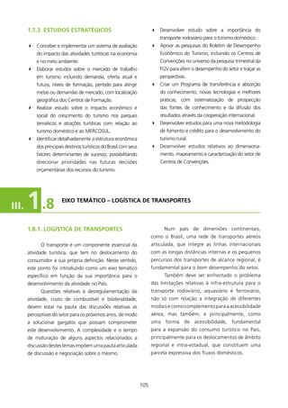 1.7.3. EsTUDOs EsTRATégICOs                                       4 Desenvolver estudo sobre a importância do
                                                                             transporte rodoviário para o turismo doméstico.
       4 Conceber e implementar um sistema de avaliação                  4 Apoiar as pesquisas do Boletim de Desempenho
           do impacto das atividades turísticas na economia                  Econômico do Turismo, incluindo os Centros de
           e no meio ambiente.                                               Convenções no universo da pesquisa trimestral da
       4 Elaborar estudos sobre o mercado de trabalho                        FGV para aferir o desempenho do setor e traçar as
           em turismo incluindo demanda, oferta atual e                      perspectivas.
           futura, níveis de formação, período para atingir              4 Criar um Programa de transferência e absorção
           metas ou demandas de mercado, com localização                     do conhecimento, novas tecnologias e melhores
           geográfica dos Centros de Formação.                               práticas, com sistematização de prospecção
       4 Realizar estudo sobre o impacto econômico e                         das fontes de conhecimento e da difusão dos
           social do crescimento do turismo nos parques                      resultados através da cooperação internacional.
           temáticos e atrações turísticas com relação ao                4 Desenvolver estudos para uma nova metodologia
           turismo doméstico e ao MERCOSUL.                                  de fomento e crédito para o desenvolvimento do
       4 Identificar detalhadamente a estrutura econômica                    turismo rural.
           dos principais destinos turísticos do Brasil com seus         4 Desenvolver estudos relativos ao dimensiona-
           fatores determinantes de sucesso, possibilitando                  mento, mapeamento e caracterização do setor de
           direcionar prioridades nas futuras decisões                       Centros de Convenções.
           orçamentárias dos recursos do turismo.




III.   1 .8             EIXO TEMÁTICO – lOgísTICA DE TRANsPORTEs



       1.8.1. lOgísTICA DE TRANsPORTEs                                         Num país de dimensões continentais,
                                                                         como o Brasil, uma rede de transportes aéreos
             O transporte é um componente essencial da                   articulada, que integre as linhas internacionais
       atividade turística, que tem no deslocamento do                   com as longas distâncias internas e os pequenos
       consumidor a sua própria definição. Neste sentido,                percursos dos transportes de alcance regional, é
       este ponto foi introduzido como um eixo temático                  fundamental para o bom desempenho do setor.
       específico em função da sua importância para o                          Também deve ser enfrentado o problema
       desenvolvimento da atividade no País.                             das limitações relativas à infra-estrutura para o
             Questões relativas à desregulamentação da                   transporte rodoviário, aquaviário e ferroviário,
       atividade, custo de combustível e bilateralidade,                 não só com relação a integração de diferentes
       devem estar na pauta das discussões relativas as                  modais e como complemento para a acessibilidade
       perceptivas do setor para os próximos anos, de modo               aérea, mas também, e principalmente, como
       a solucionar gargalos que possam comprometer                      uma forma de acessibilidade, fundamental
       este desenvolvimento. A complexidade e o tempo                    para a expansão do consumo turístico no País,
       de maturação de alguns aspectos relacionados a                    principalmente para os deslocamentos de âmbito
       discussão destes temas impõem uma pauta articulada                regional e intra-estadual, que constituem uma
       de discussão e negociação sobre o mesmo.                          parcela expressiva dos fluxos domésticos.




                                                                   05
 