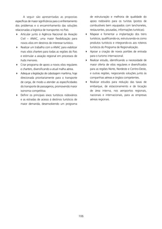 A seguir são apresentadas as propostas                        de estruturação e melhoria de qualidade do
específicas de maior significância para o enfrentamento             apoio rodoviário para os turistas (postos de
dos problemas e o encaminhamento das soluções                       combustíveis bem equipados com lanchonetes,
relacionadas a logística de transportes no País:                    restaurantes, pousadas, informações turísticas).
4 Articular junto à Agência Nacional da Aviação                 4 Mapear e fomentar a implantação dos trens
    Civil – ANAC, uma maior flexibilização para                     turísticos, qualificando-os, estruturando-os como
    novos vôos em destinos de interesse turístico.                  produtos turísticos e integrando-os aos roteiros
4 Realizar um trabalho com a ANAC para viabilizar                   turísticos do Programa de Regionalização.
    mais vôos charters para todas as regiões do Pais            4 Apoiar a criação de novos portões de entrada
    e estimular a aviação regional em processos de                  para o turismo internacional.
    hubs menores.                                               4 Realizar estudo, identificando a necessidade de
4 Criar programa de apoio a novos vôos regulares                    maior oferta de vôos regulares e diversificados
    e charters, diversificando a atual malha aérea.                 para as regiões Norte, Nordeste e Centro-Oeste,
4 Adequar a legislação de cabotagem marítima, hoje                  e outras regiões, negociando soluções junto às
    direcionada prioritariamente para o transporte                  companhias aéreas e órgãos competentes.
    de carga, de modo a atender as especificidades              4 Realizar estudos para redução das taxas de
    do transporte de passageiros, promovendo maior                  embarque, de estacionamento e de locação
    isonomia competitiva.                                           de área interna, nos aeroportos regionais,
4 Definir os principais eixos turísticos rodoviários                nacionais e internacionais, para as empresas
    e as estradas de acesso à destinos turísticos de                aéreas regionais.
    maior demanda, desenvolvendo um programa




                                                          06
 