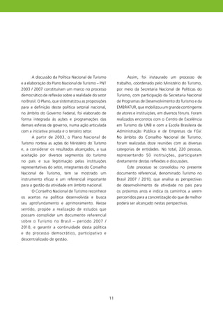 A discussão da Política Nacional de Turismo                Assim, foi instaurado um processo de
e a elaboração do Plano Nacional de Turismo – PNT          trabalho, coordenado pelo Ministério do Turismo,
2003 / 2007 constituíram um marco no processo              por meio da Secretaria Nacional de Políticas do
democrático de reflexão sobre a realidade do setor         Turismo, com participação da Secretaria Nacional
no Brasil. O Plano, que sistematizou as proposições        de Programas de Desenvolvimento do Turismo e da
para a definição desta política setorial nacional,         EMBRATUR, que mobilizou um grande contingente
no âmbito do Governo Federal, foi elaborado de             de atores e instituições, em diversos fóruns. Foram
forma integrada às ações e programações das                realizados encontros com o Centro de Excelência
demais esferas de governo, numa ação articulada            em Turismo da UNB e com a Escola Brasileira de
com a iniciativa privada e o terceiro setor.               Administração Pública e de Empresas da FGV.
      A partir de 2003, o Plano Nacional de                No âmbito do Conselho Nacional de Turismo,
Turismo norteia as ações do Ministério do Turismo          foram realizadas doze reuniões com as diversas
e, a considerar os resultados alcançados, a sua            categorias de entidades. No total, 220 pessoas,
aceitação por diversos segmentos do turismo                representando 50 instituições, participaram
no país e sua legitimação pelas instituições               diretamente destas reflexões e discussões.
representativas do setor, integrantes do Conselho                Este processo se consolidou no presente
Nacional de Turismo, tem se mostrado um                    documento referencial, denominado Turismo no
instrumento eficaz e um referencial importante             Brasil 2007 / 200, que analisa as perspectivas
para a gestão da atividade em âmbito nacional.             de desenvolvimento da atividade no país para
      O Conselho Nacional de Turismo reconhece             os próximos anos e indica os caminhos a serem
os acertos na política desenvolvida e busca                percorridos para a concretização do que de melhor
seu aprofundamento e aprimoramento. Nesse                  poderá ser alcançado nestas perspectivas.
sentido, propõe a realização de estudos que
possam consolidar um documento referencial
sobre o Turismo no Brasil – período 2007 /
200, e garantir a continuidade desta política
e do processo democrático, participativo e
descentralizado de gestão.




                                                      
 