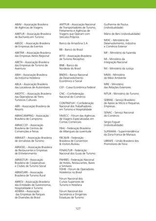ABAV - Associação Brasileira      ANTTUR - Associação Nacional     Guilherme de Paulus
de Agências de Viagens            de Transportadores de Turismo,   (individualidade)
                                  Fretamento e Agências de
ABBTUR - Associação Brasileira    Viagens que Operam com           Mário de Beni (individualidade)
de Bacharéis em Turismo           Veículos Próprios
                                                                   MDIC - Ministério do
ABEOC - Associação Brasileira     Banco da Amazônia S.A.           Desenvolvimento, Indústria
de Empresas de Eventos                                             e Comércio Exterior
                                  BB - Banco do Brasil
ABETAR - Associação Brasileira                                     MF - Ministério da Fazenda
das Empresas Aéreo Regional       BITO - Associação Brasileira
                                  de Turismo Receptivo             MI - Ministério da
ABETA - Associação Brasileira                                      Integração Nacional
das Empresas de Turismo de        BNB - Banco do
Aventura                          Nordeste do Brasil               MJ - Ministério da Justiça

ABIh - Associação Brasileira      BNDES - Banco Nacional           MMA - Ministério
da Indústria hoteleira            de Desenvolvimento               do Meio Ambiente
                                  Econômico e Social
ABLA - Associação Brasileira                                       MRE - Ministério
das Locadoras de Automóveis       CEF - Caixa Econômica Federal    das Relações Exteriores

ABOTTC - Associação Brasileira    CNC - Confederação               MTUR - Ministério do Turismo
das Operadoras de Trens           Nacional do Comércio
Turísticos Culturais                                               SEBRAE - Serviço Brasileiro
                                  CONTRATUh - Confederação         de Apoio às Micro e Pequenas
ABR - Associação Brasileira de    Nacional dos Trabalhadores       Empresas.
Resorts                           em Turismo e hospitalidade
                                                                   SENAC - Serviço Nacional
ABRACAMPING - Associação          FAVECC - Fórum das Agências      do Comércio
Brasileira de Campismo            de Viagens Especializadas em
                                  Contas Comerciais                Sérgio Foguel
ABRACCEF - Associação                                              (individualidade)
Brasileira de Centros de          FBAJ - Federação Brasileira
Convenções e Feiras               de Albergues da Juventude        SUFRAMA - Superintendência
                                                                   da Zona Franca de Manaus
ABRAJET - Associação Brasileira   FBCVB - Federação
de Jornalistas de Turismo         Brasileira de Convention         UBRAFE - União Brasileira dos
                                   Visitors Bureau                Promotores de Feira
ABRASEL - Associação Brasileira
de Restaurantes e Empresas        FENAGTUR - Federação
de Entretenimento                 Nacional dos Guias de Turismo

ABRASTUR - Associação             FNhRBS - Federação Nacional
Brasileira de Cooperativas        de hotéis, Restaurantes, Bares
e Clubes de Turismo Social        e Similares
                                  FOhB - Fórum de Operadores
ABRATURR - Associação             hoteleiros no Brasil
Brasileira de Turismo Rural
                                  Fórum Nacional dos
ABRESI - Associação Brasileira    Cursos Superiores de
das Entidades de Gastronomia,     Turismo e hotelaria
hospitalidade e Turismo
ADIBRA - Associação               Fórum Nacional dos
das Empresas de Parques           Secretários e Dirigentes
de Diversões do Brasil            Estaduais de Turismo



                                                27
 