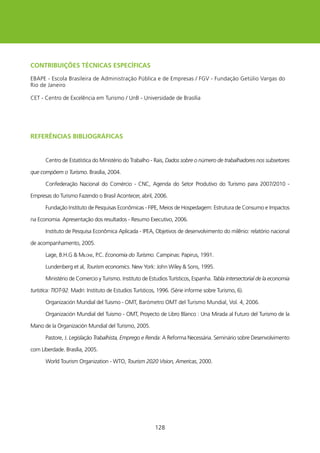 CONTRIBUIçõEs TéCNICAs EsPECífICAs

EBAPE - Escola Brasileira de Administração Pública e de Empresas / FGV - Fundação Getúlio Vargas do
Rio de Janeiro

CET - Centro de Excelência em Turismo / UnB - Universidade de Brasília




REfERÊNCIAs BIBlIOgRÁfICAs


       Centro de Estatística do Ministério do Trabalho - Rais, Dados sobre o número de trabalhadores nos subsetores

que compõem o Turismo. Brasília, 2004.

       Confederação Nacional do Comércio - CNC, Agenda do Setor Produtivo do Turismo para 2007/200 -

Empresas do Turismo Fazendo o Brasil Acontecer, abril, 2006.

       Fundação Instituto de Pesquisas Econômicas - FIPE, Meios de hospedagem: Estrutura de Consumo e Impactos

na Economia. Apresentação dos resultados - Resumo Executivo, 2006.

       Instituto de Pesquisa Econômica Aplicada - IPEA, Objetivos de desenvolvimento do milênio: relatório nacional

de acompanhamento, 2005.

       Lage, B.h.G  MiLone, P.C. Economia do Turismo. Campinas: Papirus, 99.

       Lundenberg et al, Tourism economics. New york: John wiley  Sons, 995.

       Ministério de Comercio y Turismo. Instituto de Estudios Turísticos, Espanha. Tabla intersectorial de la economia

turística: TIOT-92. Madri: Instituto de Estudios Turísticos, 996. (Série informe sobre Turismo, 6).

       Organización Mundial del Tuismo - OMT, Barómetro OMT del Turismo Mundial, Vol. 4, 2006.

       Organización Mundial del Tuismo - OMT, Proyecto de Libro Blanco : Una Mirada al Futuro del Turismo de la

Mano de la Organización Mundial del Turismo, 2005.

       Pastore, J. Legislação Trabalhista, Emprego e Renda: A Reforma Necessária. Seminário sobre Desenvolvimento

com Liberdade. Brasília, 2005.

       world Tourism Organization - wTO, Tourism 2020 Vision, Americas, 2000.




                                                          28
 