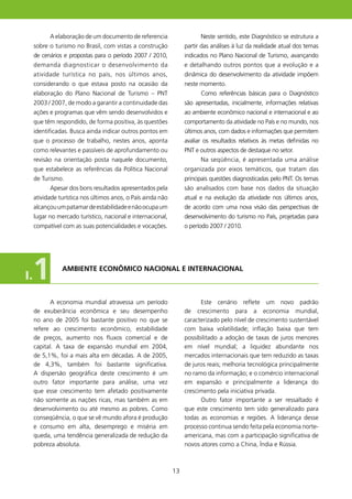 A elaboração de um documento de referencia                    Neste sentido, este Diagnóstico se estrutura a
     sobre o turismo no Brasil, com vistas a construção            partir das análises à luz da realidade atual dos temas
     de cenários e propostas para o período 2007 / 200,           indicados no Plano Nacional de Turismo, avançando
     demanda diagnosticar o desenvolvimento da                     e detalhando outros pontos que a evolução e a
     atividade turística no país, nos últimos anos,                dinâmica do desenvolvimento da atividade impõem
     considerando o que estava posto na ocasião da                 neste momento.
     elaboração do Plano Nacional de Turismo – PNT                       Como referências básicas para o Diagnóstico
     2003 / 2007, de modo a garantir a continuidade das            são apresentadas, inicialmente, informações relativas
     ações e programas que vêm sendo desenvolvidos e               ao ambiente econômico nacional e internacional e ao
     que têm respondido, de forma positiva, às questões            comportamento da atividade no País e no mundo, nos
     identificadas. Busca ainda indicar outros pontos em           últimos anos, com dados e informações que permitem
     que o processo de trabalho, nestes anos, aponta               avaliar os resultados relativos às metas definidas no
     como relevantes e passíveis de aprofundamento ou              PNT e outros aspectos de destaque no setor.
     revisão na orientação posta naquele documento,                      Na seqüência, é apresentada uma análise
     que estabelece as referências da Política Nacional            organizada por eixos temáticos, que tratam das
     de Turismo.                                                   principais questões diagnosticadas pelo PNT. Os temas
           Apesar dos bons resultados apresentados pela            são analisados com base nos dados da situação
     atividade turística nos últimos anos, o País ainda não        atual e na evolução da atividade nos últimos anos,
     alcançou um patamar de estabilidade e não ocupa um            de acordo com uma nova visão das perspectivas de
     lugar no mercado turístico, nacional e internacional,         desenvolvimento do turismo no País, projetadas para
     compatível com as suas potencialidades e vocações.            o período 2007 / 200.




I.1             AMBIENTE ECONôMICO NACIONAl E INTERNACIONAl



            A economia mundial atravessa um período                      Este cenário reflete um novo padrão
     de exuberância econômica e seu desempenho                     de crescimento para a economia mundial,
     no ano de 2005 foi bastante positivo no que se                caracterizado pelo nível de crescimento sustentável
     refere ao crescimento econômico, estabilidade                 com baixa volatilidade; inflação baixa que tem
     de preços, aumento nos fluxos comercial e de                  possibilitado a adoção de taxas de juros menores
     capital. A taxa de expansão mundial em 2004,                  em nível mundial; a liquidez abundante nos
     de 5,%, foi a mais alta em décadas. A de 2005,               mercados internacionais que tem reduzido as taxas
     de 4,3%, também foi bastante significativa.                   de juros reais; melhoria tecnológica principalmente
     A dispersão geográfica deste crescimento é um                 no ramo da informação; e o comércio internacional
     outro fator importante para análise, uma vez                  em expansão e principalmente a liderança do
     que esse crescimento tem afetado positivamente                crescimento pela iniciativa privada.
     não somente as nações ricas, mas também as em                       Outro fator importante a ser ressaltado é
     desenvolvimento ou até mesmo as pobres. Como                  que este crescimento tem sido generalizado para
     conseqüência, o que se vê mundo afora é produção              todas as economias e regiões. A liderança desse
     e consumo em alta, desemprego e miséria em                    processo continua sendo feita pela economia norte-
     queda, uma tendência generalizada de redução da               americana, mas com a participação significativa de
     pobreza absoluta.                                             novos atores como a China, Índia e Rússia.



                                                              3
 