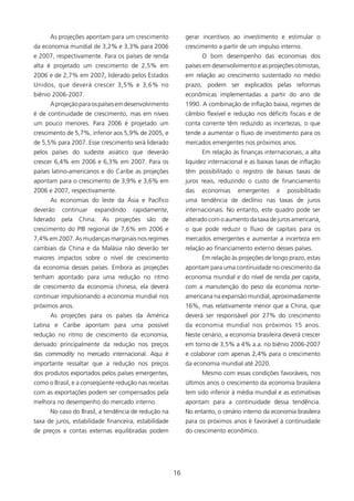 As projeções apontam para um crescimento              gerar incentivos ao investimento e estimular o
da economia mundial de 3,2% e 3,3% para 2006                crescimento a partir de um impulso interno.
e 2007, respectivamente. Para os países de renda                  O bom desempenho das economias dos
alta é projetado um crescimento de 2,5% em                  países em desenvolvimento e as projeções otimistas,
2006 e de 2,7% em 2007, liderado pelos Estados              em relação ao crescimento sustentado no médio
Unidos, que deverá crescer 3,5% e 3,6% no                   prazo, podem ser explicados pelas reformas
biênio 2006-2007.                                           econômicas implementadas a partir do ano de
      A projeção para os países em desenvolvimento          990. A combinação de inflação baixa, regimes de
é de continuidade de crescimento, mas em níveis             câmbio flexível e redução nos déficits fiscais e de
um pouco menores. Para 2006 é projetado um                  conta corrente têm reduzido as incertezas, o que
crescimento de 5,7%, inferior aos 5,9% de 2005, e           tende a aumentar o fluxo de investimento para os
de 5,5% para 2007. Esse crescimento será liderado           mercados emergentes nos próximos anos.
pelos países do sudeste asiático que deverão                      Em relação às finanças internacionais, a alta
crescer 6,4% em 2006 e 6,3% em 2007. Para os                liquidez internacional e as baixas taxas de inflação
países latino-americanos e do Caribe as projeções           têm possibilitado o registro de baixas taxas de
apontam para o crescimento de 3,9% e 3,6% em                juros reais, reduzindo o custo de financiamento
2006 e 2007, respectivamente.                               das   economias     emergentes     e   possibilitado
      As economias do leste da Ásia e Pacífico              uma tendência de declínio nas taxas de juros
deverão    continuar   expandindo     rapidamente,          internacionais. No entanto, este quadro pode ser
liderado   pela China.    As   projeções   são   de         alterado com o aumento da taxa de juros americana,
crescimento do PIB regional de 7,6% em 2006 e               o que pode reduzir o fluxo de capitais para os
7,4% em 2007. As mudanças marginais nos regimes             mercados emergentes e aumentar a incerteza em
cambiais da China e da Malásia não deverão ter              relação ao financiamento externo desses países.
maiores impactos sobre o nível de crescimento                     Em relação às projeções de longo prazo, estas
da economia desses países. Embora as projeções              apontam para uma continuidade no crescimento da
tenham apontado para uma redução no ritmo                   economia mundial e do nível de renda per capita,
de crescimento da economia chinesa, ela deverá              com a manutenção do peso da economia norte-
continuar impulsionando a economia mundial nos              americana na expansão mundial, aproximadamente
próximos anos.                                              6%, mas relativamente menor que a China, que
      As projeções para os países da América                deverá ser responsável por 27% do crescimento
Latina e Caribe apontam para uma possível                   da economia mundial nos próximos 5 anos.
redução no ritmo de crescimento da economia,                Neste cenário, a economia brasileira deverá crescer
derivado principalmente da redução nos preços               em torno de 3,5% a 4% a.a. no biênio 2006-2007
das commodity no mercado internacional. Aqui é              e colaborar com apenas 2,4% para o crescimento
importante ressaltar que a redução nos preços               da economia mundial até 2020.
dos produtos exportados pelos países emergentes,                  Mesmo com essas condições favoráveis, nos
como o Brasil, e a conseqüente redução nas receitas         últimos anos o crescimento da economia brasileira
com as exportações podem ser compensados pela               tem sido inferior à média mundial e as estimativas
melhora no desempenho do mercado interno.                   apontam para a continuidade dessa tendência.
      No caso do Brasil, a tendência de redução na          No entanto, o cenário interno da economia brasileira
taxa de juros, estabilidade financeira, estabilidade        para os próximos anos é favorável à continuidade
de preços e contas externas equilibradas podem              do crescimento econômico.




                                                       6
 