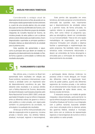 I.   5          ANÁlIsE POR EIXOs TEMÁTICOs


           Considerando o estágio atual de                                 Estes pontos são agrupados em eixos
     desenvolvimento do turismo no País, de acordo com as            temáticos, de modo a propiciar um entendimento
     informações e dados apresentados nos itens anteriores           setorizado    das   questões     mais   importantes
     e, a partir de uma consulta aberta e de uma ampla               que o desenvolvimento da atividade coloca
     discussão com técnicos do Ministério do Turismo, com            e, a permitir tratar, de forma articulada, no
     os representantes dos diferentes grupos de atividades           capítulo relativo às proposições, as questões
     integrantes do Conselho Nacional de Turismo, da                 afins, bem como indicar os programas que,
     iniciativa privada, do setor público e com os demais            pela sua abrangência, devem ser considerados
     setores e atores relacionados aos trade turístico, foram        na sua transversalidade. Trata-se de uma opção
     diagnosticadas e apontadas as principais questões e             metodológica de organização, que permite
     limitações relativas ao desenvolvimento da atividade            relacionar limitações com soluções e objetiva
     para os próximos anos.                                          facilitar a apresentação e implementação das
           Estas questões são apresentadas a seguir,                 ações propostas. Na realidade, todos os eixos
     como os principais itens que devem ser tratados na              temáticos estão intimamente relacionados e
     perspectiva do desenvolvimento da atividade no País,            devem ser entendidos de forma abrangente e
     de forma a garantir a continuidade e a melhoria dos             articulada para a otimização de resultados no
     resultados alcançados.                                          desenvolvimento da atividade.




I.   5      .1        PlANEJAMENTO E gEsTãO


           Nos últimos anos, o turismo no Brasil tem                 a participação destas diversas instâncias no
     apresentado bons resultados em relação aos                      processo ainda é muito desigual, em função
     fluxos turísticos, nacionais e internacionais, o que            dos diferentes níveis de organização local,
     mostra a atividade como um importante setor                     tanto do poder público, quanto dos diferentes
     do desenvolvimento econômico do país. Não                       segmentos da iniciativa privada, e da carência
     obstante estes resultados e os avanços obtidos                  de um direcionamento mais focado com relação
     com a Política Nacional do Turismo, decorrentes                 à complexidade de ações destes atores, nas
     da descentralização e participação propostas pelo               diversas escalas territoriais.
     Plano Nacional de Turismo 2003 / 2007, ainda são                      é necessário avançar no modelo de gestão
     apontadas limitações no que se refere à integração              integrada e descentralizada, particularmente no
     entre as diferentes esferas de governo e entre o                que se refere à atuação e às respostas dos Fóruns e
     setor público e o setor privado, com repercussão                Conselhos Estaduais de Turismo e sua integração
     também no planejamento da atividade, na                         com a política nacional, buscando também
     articulação e na avaliação dos resultados.                      uma maior articulação entre os diversos setores
           Ainda que se tenha institucionalizado uma                 dos governos federal, estadual e municipal,
     rede de cooperação entre os governos, iniciativa                bem como com as instâncias de representação
     privada e terceiro setor, nos âmbitos federal,                  regionais e macrorregionais do turismo e entre o
     estadual, municipal, regional e macrorregional,                 setor público e o setor privado.




                                                                48
 