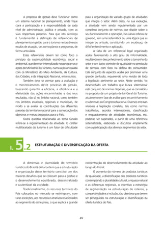 A proposta de gestão deve funcionar como              para a organização do variado grupo de atividades
     um sistema nacional de planejamento, onde fique              que integra o setor. Além disso, na sua evolução,
     clara a participação e a responsabilidade de cada            a atividade vem sendo regulamentada por um
     nível de administração pública e privada, com as             complexo conjunto de normas que dispõe sobre o
     suas respectivas parcerias. Para que isto aconteça           seu funcionamento e operação, nas várias esferas de
     é fundamental a definição de referenciais de                 governo, sem uma sistemática ou uma lógica que as
     planejamento e gestão para o turismo nestas diversas         integre ou articule, constituindo um arcabouço de
     escalas de atuação, tais como planos e programas, de         difícil entendimento e aplicação.
     forma articulada.                                                     A falta de um referencial legal organizado
            Estes referenciais devem ter como foco o              acaba favorecendo o alto grau de informalidade,
     princípio da sustentabilidade econômica, social e            resultando em desconhecimento sobre o tamanho do
     ambiental, que deve ser internalizado nos programas e        setor e um baixo controle de qualidade na prestação
     ações do Ministério do Turismo, numa ação articulada         de serviços com foco na defesa do consumidor.
     com os Ministérios do Meio Ambiente, da Cultura,             Este conjunto de aspectos acaba por promover uma
     das Cidades, e da Integração Nacional, entre outros.         grande confusão, requerendo uma revisão de toda
            Também deve se atentar para a avaliação e             a legislação pertinente ao setor. Neste sentido, foi
     o monitoramento deste processo de gestão,                    desenvolvido um trabalho que busca sistematizar
     buscando garantir a eficácia, a eficiência e a               este conjunto de normas dispersas, que se consolidou
     efetividade das ações encaminhadas e dos seus                na proposta de um projeto de Lei Geral do Turismo,
     resultados, não só no âmbito nacional, como também           atualmente em fase de análise para encaminhamento
     nos âmbitos estaduais, regionais e municipais, de            e submissão ao Congresso Nacional. Diversos entraves
     modo a se avaliar as contribuições das diferentes            relativos à legislação correlata, tais como normas
     parcelas do território nacional para a consecução dos        trabalhistas, acordos internacionais, classificação
     objetivos e metas propostos para o País.                     e enquadramento de atividades econômicas, etc.
            Outra questão relacionada ao tema Gestão              poderão ser superados, a partir de uma referência
     refere-se à regulamentação da atividade. O caráter           sistematizada, elaborada e discutida amplamente
     multifacetado do turismo é um fator de dificuldade           com a participação dos diversos segmentos do setor.




I.   5 .2            EsTRUTURAçãO E DIVERsIfICAçãO DA OfERTA




           A dimensão e diversidade do território                 concentração do desenvolvimento da atividade ao
     turístico do Brasil é de tal ordem que a estruturação        longo do litoral.
     e organização deste território constitui um dos                     O aumento do número de produtos turísticos
     maiores desafios que se colocam para a gestão e              de qualidade, a diversificação dos produtos turísticos
     o desenvolvimento equilibrado, descentralizado               contemplando a pluralidade cultural, a riqueza natural
     e sustentável da atividade.                                  e as diferenças regionais, o incentivo a estratégia
           Tradicionalmente, os recursos turísticos do            de segmentação na estruturação de roteiros, a
     País colocados no mercado se restringiram, com               competitividade e a inclusão, são objetivos que devem
     raras exceções, aos recursos e atrativos relacionados        ser perseguidos na estruturação e diversificação da
     ao segmento do sol e praia, o que explica a grande           oferta turística do País.




                                                             49
 