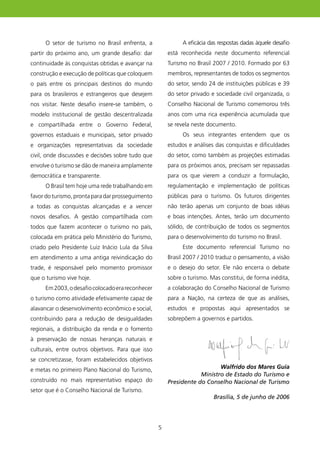 O setor de turismo no Brasil enfrenta, a                A eficácia das respostas dadas àquele desafio
partir do próximo ano, um grande desafio: dar          está reconhecida neste documento referencial
continuidade às conquistas obtidas e avançar na        Turismo no Brasil 2007 / 200. Formado por 63
construção e execução de políticas que coloquem        membros, representantes de todos os segmentos
o país entre os principais destinos do mundo           do setor, sendo 24 de instituições públicas e 39
para os brasileiros e estrangeiros que desejem         do setor privado e sociedade civil organizada, o
nos visitar. Neste desafio insere-se também, o         Conselho Nacional de Turismo comemorou três
modelo institucional de gestão descentralizada         anos com uma rica experiência acumulada que
e compartilhada entre o Governo Federal,               se revela neste documento.
governos estaduais e municipais, setor privado               Os seus integrantes entendem que os
e organizações representativas da sociedade            estudos e análises das conquistas e dificuldades
civil, onde discussões e decisões sobre tudo que       do setor, como também as projeções estimadas
envolve o turismo se dão de maneira amplamente         para os próximos anos, precisam ser repassadas
democrática e transparente.                            para os que vierem a conduzir a formulação,
     O Brasil tem hoje uma rede trabalhando em         regulamentação e implementação de políticas
favor do turismo, pronta para dar prosseguimento       públicas para o turismo. Os futuros dirigentes
a todas as conquistas alcançadas e a vencer            não terão apenas um conjunto de boas idéias
novos desafios. A gestão compartilhada com             e boas intenções. Antes, terão um documento
todos que fazem acontecer o turismo no país,           sólido, de contribuição de todos os segmentos
colocada em prática pelo Ministério do Turismo,        para o desenvolvimento do turismo no Brasil.
criado pelo Presidente Luiz Inácio Lula da Silva             Este documento referencial Turismo no
em atendimento a uma antiga reivindicação do           Brasil 2007 / 200 traduz o pensamento, a visão
trade, é responsável pelo momento promissor            e o desejo do setor. Ele não encerra o debate
que o turismo vive hoje.                               sobre o turismo. Mas constitui, de forma inédita,
     Em 2003, o desafio colocado era reconhecer        a colaboração do Conselho Nacional de Turismo
o turismo como atividade efetivamente capaz de         para a Nação, na certeza de que as análises,
alavancar o desenvolvimento econômico e social,        estudos e propostas aqui apresentados se
contribuindo para a redução de desigualdades           sobrepõem a governos e partidos.
regionais, a distribuição da renda e o fomento
à preservação de nossas heranças naturais e
culturais, entre outros objetivos. Para que isso
se concretizasse, foram estabelecidos objetivos
e metas no primeiro Plano Nacional do Turismo,                            Walfrido dos Mares Guia
                                                                   Ministro de Estado do Turismo e
construído no mais representativo espaço do            Presidente do Conselho Nacional de Turismo
setor que é o Conselho Nacional de Turismo.
                                                                          Brasília, 5 de junho de 2006




                                                   5
 