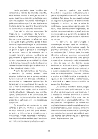 Neste co n t e x t o , d e v e t a m b é m s e r                 O    segundo,     revela-se    pela    grande
considerada a inserção da dimensão ambiental,                     fragilidade e incapacidade institucional para a
especialmente quanto à definição de critérios                     gestão e planejamento do turismo, em muitas das
para a qualificação dos roteiros turísticos, assim                regiões do País, apesar das sucessivas tentativas
como na adoção de instrumentos metodológicos e                    de programas de planejamento e de desenvolvimento
jurídico-institucionais específicos para ordenamento              integrado do turismo. No que se refere às
territorial, de forma a garantir o desenvolvimento                instâncias de representação regionais, estas não
do potencial turístico de forma sustentável.                      estão, ainda, sistematicamente organizadas, de
       Estes são os princípios norteadores do                     modo a constituir uma interlocução eficiente nas
Programa de Regionalização do Turismo –                           diferentes regiões, o que dificulta o processo de
Roteiros do Brasil, em implementação no País.                     gestão para estruturação das cadeias produtivas
Este programa estabelece os referenciais para                     do turismo.
a concepção de planejamento e gestão de base                            No    contexto       da   estruturação       e
territorial, objetivando integrar as características              diversificação da oferta deve ser considerada,
da oferta e da demanda, promover a estruturação                   ainda, a perspectiva da inclusão de parcelas da
de planos e ações e propiciar a consolidação                      população brasileira na produção e no consumo
de produtos turísticos de relevância para o                       do turismo no País. O Turismo Social, buscando
mercado nacional e externo, considerando as                       identificar os diversos segmentos com potencial
peculiaridades e especificidades de cada região                   a ser trabalhado, deve ser visto como política
turística. A segmentação da atividade, da oferta                  transversal para promover inclusão, privilegiando
e da demanda, neste contexto, é entendida como                    a ótica de cada um dos distintos atores
uma estratégia transversal para a estruturação e                  envolvidos na atividade: o turista, o prestador
a diversificação da oferta no País.                               de serviços, o grupo social de interesse turístico
       A partir da implementação do Programa,                     e as comunidades receptoras e, neste sentido,
o   Ministério     do    Turismo      apresenta     uma           deve ser entendido como a forma de conduzir
estrutura institucional apta a planejar o espaço                  e praticar a atividade turística, promovendo a
turístico nacional com diretrizes norteadoras e                   igualdade de oportunidades, a solidariedade,
estruturantes do processo de regionalização do                    a eqüidade e o exercício da cidadania na
turismo, porém, se recente ainda de respostas no                  perspectiva da inclusão.
que se refere à descentralização deste processo.                        Uma dimensão importante da estruturação
Estados, municípios e regiões turísticas enfrentam                dos produtos turísticos, particularmente no que
grandes dificuldades e obstáculos para assimilar,                 se refere ao desenvolvimento local integrado, é
aplicar, operacionalizar e dar continuidade, em                   a inserção das atividades relacionadas ao turismo
seus limites político-territoriais, às diretivas                  no ambiente socioeconômico onde elas se
prescritas e aplicáveis em suas respectivas                       inserem, garantindo uma relação harmônica e não
conjunturas.                                                      excludente na cadeia produtiva da atividade nas
       Os empecilhos apresentam-se em dois                        regiões turísticas. A produção associada ao turismo
cenários: o primeiro, refletindo a ausência de                    deve ser considerada, neste contexto, como uma
recursos humanos qualificados para absorver,                      alternativa estratégica de valorização e qualificação
entender e in t e r p re t a r a c o n c e i t u a ç ã o e        dos produtos, bem como de agregação de valor
metodologia adotada, no sentido de harmonizá-                     aos mesmos, com grande impacto e benefícios
la e compatibilizá-la à realidade local, bem como                 para o desenvolvimento local.
aos instrumentos operacionais disponíveis.




                                                             50
 