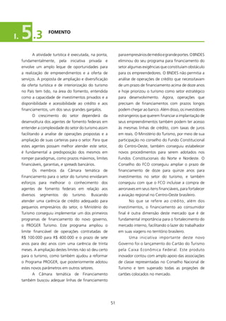 I.   5 .3            fOMENTO



           A atividade turística é executada, na ponta,            para empresários de médio e grande portes. O BNDES
     fundamentalmente,      pela   iniciativa   privada   e        eliminou do seu programa para financiamento do
     envolve um amplo leque de oportunidades para                  setor algumas exigências que constituíam obstáculo
     a realização de empreendimentos e a oferta de                 para os empreendedores. O BNDES não permitia a
     serviços. A proposta de ampliação e diversificação            análise de operações de crédito que necessitavam
     da oferta turística e de interiorização do turismo            de um prazo de financiamento acima de doze anos
     no País tem tido, na área do fomento, entendida               e hoje priorizou o turismo como setor estratégico
     como a capacidade de investimentos privados e a               para desenvolvimento. Agora, operações que
     disponibilidade e acessibilidade ao crédito e aos             precisam de financiamentos com prazos longos
     financiamentos, um dos seus grandes gargalos.                 podem chegar ao banco. Além disso, os investidores
           O crescimento do setor dependerá da                     estrangeiros que querem financiar a implantação de
     desenvoltura dos agentes de fomento federais em               seus empreendimentos também podem ter acesso
     entender a complexidade do setor do turismo assim             às mesmas linhas de crédito, com taxas de juros
     facilitando a analise de operações propostas e a              em reais. O Ministério do Turismo, por meio de sua
     ampliação de suas carteiras para o setor. Para que            participação no conselho do Fundo Constitucional
     estes agentes possam melhor atender este setor,               do Centro-Oeste, também conseguiu estabelecer
     é fundamental a predisposição dos mesmos em                   novos procedimentos para serem adotados nos
     romper paradigmas, como prazos máximos, limites               Fundos Constitucionais do Norte e Nordeste. O
     financiáveis, garantias, e spreads bancários.                 Conselho do FCO conseguiu ampliar o prazo de
           Os membros da Câmara temática de                        financiamento de doze para quinze anos para
     Financiamento para o setor do turismo envidaram               investimentos no setor do turismo, e também
     esforços para melhorar o conhecimento dos                     conseguiu com que o FCO incluísse a compra de
     agentes de fomento federais em relação aos                    aeronaves em seus itens financiáveis, para fortalecer
     diversos   segmentos     do    turismo.     Buscando          a aviação regional no Centro-Oeste brasileiro.
     atender uma carência de crédito adequado para                       No que se refere ao crédito, além dos
     pequenos empresários do setor, o Ministério do                investimentos, o financiamento ao consumidor
     Turismo conseguiu implementar um dos primeiros                final é outra dimensão deste mercado que é de
     programas de financiamento do novo governo,                   fundamental importância para o fortalecimento do
     o PROGER Turismo. Este programa ampliou o                     mercado interno, facilitando o lazer do trabalhador
     limite financiável de operações contratadas de                em suas viagens no território brasileiro.
     R$ 00.000 para R$ 400.000 e o prazo de sete                        Uma iniciativa importante deste novo
     anos para dez anos com uma carência de trinta                 Governo foi o lançamento do Cartão do Turismo
     meses. A ampliação destes limites não só deu certo            pela Caixa Econômica Federal. Este produto
     para o turismo, como também ajudou a reformar                 inovador contou com amplo apoio das associações
     o Programa PROGER, que posteriormente adotou                  de classe representadas no Conselho Nacional de
     estes novos parâmetros em outros setores.                     Turismo e tem superado todas as projeções de
           A Câmara temática de Financiamento                      cartões colocados no mercado.
     também buscou adequar linhas de financiamento




                                                              5
 