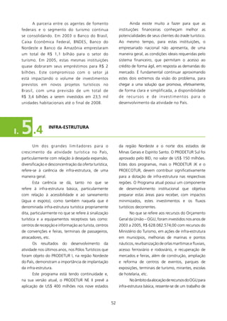 A parceria entre os agentes de fomento                        Ainda existe muito a fazer para que as
     federais e o segmento do turismo continua                    instituições financeiras conheçam melhor as
     se consolidando. Em 2003 o Banco do Brasil,                  potencialidades de seus clientes do trade turístico.
     Caixa Econômica Federal, BNDES, Banco do                     Ao mesmo tempo, para estas instituições, o
     Nordeste e Banco da Amazônia emprestaram                     empresariado nacional não apresenta, de uma
     um total de R$ , bilhão para o setor do                    maneira geral, as condições ideais requeridas pelo
     turismo. Em 2005, estas mesmas instituições                  sistema financeiro, que permitam o acesso ao
     quase dobraram seus empréstimos para R$ 2                    crédito de forma ágil, em resposta as demandas do
     bilhões. Este compromisso com o setor já                     mercado. é fundamental continuar aproximando
     está impactando o volume de investimentos                    estes dois extremos da visão do problema, para
     previstos em novos projetos turísticos no                    chegar a uma solução que promova, efetivamente,
     Brasil, com uma previsão de um total de                      de forma clara e simplificada, a disponibilidade
     R$ 3,4 bilhões a serem investidos em 23,5 mil                d e re c u r s o s e d e i n v e s t i m e n t o s p a r a o
     unidades habitacionais até o final de 2008.                  desenvolvimento da atividade no País.




I.   5 .4             INfRA-EsTRUTURA



           Um dos grandes limitadores para o                      da região Nordeste e o norte dos estados de
     crescimento da atividade turística no País,                  Minas Gerais e Espírito Santo. O PRODETUR Sul foi
     particularmente com relação à desejada expansão,             aprovado pelo BID, no valor de US$ 50 milhões.
     diversificação e desconcentração da oferta turística,        Estes dois programas, mais o PRODETUR Jk e o
     refere-se à carência de infra-estrutura, de uma              PROECOTUR, devem contribuir significativamente
     maneira geral.                                               para a dotação de infra-estrutura nas respectivas
           Esta carência se dá, tanto no que se                   regiões. O Programa atual possui um componente
     refere à infra-estrutura básica, particularmente             de desenvolvimento institucional que objetiva
     com relação à acessibilidade e ao saneamento                 preparar estas áreas para receber, com impactos
     (água e esgoto), como também naquela que é                   minimizados, estes investimentos e os fluxos
     denominada infra-estrutura turística propriamente            turísticos decorrentes.
     dita, particularmente no que se refere à sinalização                No que se refere aos recursos do Orçamento
     turística e a equipamentos receptivos tais como:             Geral da União – OGU, foram investidos nos anos de
     centros de recepção e informação ao turista, centros         2003 a 2005, R$ 628.082.574,00 com recursos do
     de convenções e feiras, terminais de passageiros,            Ministério do Turismo, em ações de infra-estrutura
     atracadores, etc.                                            em municípios, melhorias de marinas e pontos
           Os   resultados   do    desenvolvimento     da         náuticos, reurbanização de orlas marítimas e fluviais,
     atividade nos últimos anos, nos Pólos Turísticos que         acesso ferroviário e rodoviário, e recuperação de
     foram objeto do PRODETUR I, na região Nordeste               mercados e feiras, além de construção, ampliação
     do País, demonstram a importância de implantação             e reforma de centros de eventos, parques de
     da infra-estrutura.                                          exposições, terminais de turismo, mirantes, escolas
           Este programa está tendo continuidade e,               de hotelaria, etc.
     na sua versão atual, o PRODETUR NE II prevê a                       No âmbito da alocação de recursos do OGU para
     aplicação de US$ 400 milhões nos nove estados                infra-estrutura básica, ressente-se de um trabalho de



                                                             52
 