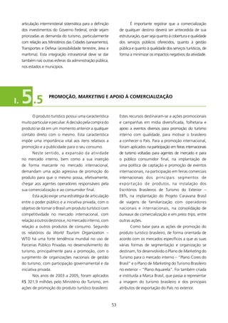 articulação interministerial sistemática para a definição              é importante registrar que a comercialização
     dos investimentos do Governo Federal, onde sejam                 de qualquer destino deverá ser antecedida de sua
     priorizadas as demanda do turismo, particularmente               estruturação, quer seja quanto à cobertura e qualidade
     com relação aos Ministérios das Cidades (saneamento),            dos serviços públicos oferecidos, quanto à gestão
     Transportes e Defesa (acessibilidade terrestre, área e           pública e quanto à qualidade dos serviços turísticos, de
     marítima). Esta integração intrasetorial deve se dar             forma a minimizar os impactos negativos da atividade.
     também nas outras esferas da administração pública,
     nos estados e municípios.




I.   5 .5             PROMOçãO, MarketinG E APOIO à COMERCIAlIzAçãO



            O produto turístico possui uma característica             Estes recursos destinaram-se a ações promocionais
     muito particular e peculiar. A decisão pela compra do            e campanhas em mídia diversificada, folhetaria e
     produto se dá em um momento anterior a qualquer                  apoio a eventos diversos para promoção do turismo
     contato direto com o mesmo. Esta característica                  interno com qualidade, para motivar o brasileiro
     impõe uma importância vital aos itens relativos a                a conhecer o País. Para a promoção internacional,
     promoção e a publicidade para o seu consumo.                     foram aplicados na participação em feiras internacionais
            Neste sentido, a expansão da atividade                    de turismo voltadas para agentes de mercado e para
     no mercado interno, bem como a sua inserção                      o público consumidor final, na implantação de
     de forma marcante no mercado internacional,                      uma política de captação e promoção de eventos
     demandam uma ação agressiva de promoção do                       internacionais, na participação em feiras comerciais
     produto para que o mesmo possa, efetivamente,                    internacionais dos principais segmentos de
     chegar aos agentes operadores responsáveis pela                  e x p o r t a ç ã o d e produtos, na instalação dos
     sua comercialização e ao consumidor final.                       Escritórios Brasileiros de Turismo do Exterior –
            Esta ação exige uma estratégia de articulação             EBTs, na implantação do Projeto Caravana Brasil
     entre o poder público e a iniciativa privada, com o              de viagens de familiarização com operadores
     objetivo de tornar o Brasil um produto turístico com             nacionais e internacionais, na consolidação de
     competitividade no mercado internacional, com                    bureaux de comercialização e em press trips, entre
     relação a outros destinos e, no mercado interno, com             outras ações.
     relação a outros produtos de consumo. Segundo                          Como base para as ações de promoção do
     os relatórios da World Tourism Organization –                    produto turístico brasileiro, de forma orientada de
     wTO há uma forte tendência mundial no uso de                     acordo com os mercados específicos a que as suas
     Parcerias Público Privadas no desenvolvimento do                 várias formas de segmentação e organização se
     turismo, principalmente para a promoção, com o                   destinam, foi desenvolvido o Plano de Marketing do
     surgimento de organizações nacionais de gestão                   Turismo para o mercado interno – “Plano Cores do
     do turismo, com participação governamental e da                  Brasil” e o Plano de Marketing do Turismo Brasileiro
     iniciativa privada.                                              no exterior – “Plano Aquarela”. Foi também criada
            Nos anos de 2003 a 2005, foram aplicados                  e instituída a Marca Brasil, que passa a representar
     R$ 32,9 milhões pelo Ministério do Turismo, em                  a imagem do turismo brasileiro e dos principais
     ações de promoção do produto turístico brasileiro.               atributos de exportação do País no exterior.



                                                                 53
 
