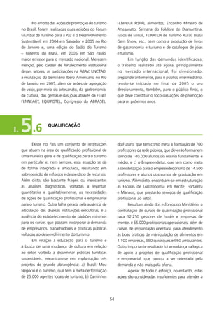 No âmbito das ações de promoção do turismo             FENINJER FISPAL alimentos, Encontro Mineiro de
     no Brasil, foram realizadas duas edições do Fórum            Artesanato, Semana do Folclore de Diamantina,
     Mundial de Turismo para a Paz e o Desenvolvimento            Mãos de Minas, FEIRATUR de Turismo Rural, Brasil
     Sustentável, em 2004 em Salvador e 2005 no Rio               Gem Show, etc., bem como a produção de livros
     de Janeiro e, uma edição do Salão do Turismo                 de gastronomia e turismo e de catálogos de jóias
     – Roteiros do Brasil, em 2005 em São Paulo,                  e turismo.
     maior emissor para o mercado nacional. Merecem                     Em função das demandas identificadas,
     menção, pelo caráter de fortalecimento institucional         o trabalho realizado até agora, principalmente
     desses setores, as participações na ABAV, UNCTAD,            no mercado internacional, foi direcionado,
     a realização do Seminário Ibero Americano no Rio             preponderantemente, para o público intermediário,
     de Janeiro em 2005, além de ações de agregação               tendo-se iniciado no final de 2005 o seu
     de valor, por meio do artesanato, da gastronomia,            direcionamento, também, para o público final, o
     da cultura, das gemas e das jóias através da FENIT,          que deve constituir o foco das ações de promoção
     FENNEART, EQUIPOTEL, Congresso da ABRASEL,                   para os próximos anos.




I.   5 .6            qUAlIfICAçãO



           Existe no País um conjunto de instituições             do Futuro, que tem como meta a formação de 700
     que atuam na área de qualificação profissional de            professores da rede pública, que deverão formar em
     uma maneira geral e da qualificação para o turismo           torno de 40.000 alunos do ensino fundamental e
     em particular e, nem sempre, esta atuação se dá              médio; e c) o Empreendetur, que tem como meta
     de forma integrada e articulada, resultando em               a sensibilização para o empreendedorismo de 4.500
     sobreposição de esforços e desperdício de recursos.          professores e alunos dos cursos de graduação em
     Além disto, são bastante frágeis ou inexistentes             turismo. Além disto, encontram-se em estruturação
     as análises diagnósticas, voltadas a levantar,               as Escolas de Gastronomia em Recife, Fortaleza
     quantitativa e qualitativamente, as necessidades             e Manaus, que prestarão serviços de qualificação
     de ações de qualificação profissional e empresarial          profissional ao setor.
     para o turismo. Outra falha gerada pela ausência de                Resultam ainda dos esforços do Ministério, a
     articulação das diversas instituições executoras, é a        contratação de cursos de qualificação profissional
     ausência do estabelecimento de padrões mínimos               para 2.250 gestores de hotéis e empresas de
     para os cursos que possam incorporar a demanda               eventos e 65.000 profissionais operacionais, além de
     de empresários, trabalhadores e políticas públicas           cursos de implantação orientada para atendimento
     voltadas ao desenvolvimento do turismo.                      às boas práticas de manipulação de alimentos em
           Em relação à educação para o turismo e                 .00 empresas, 950 quiosques e 950 ambulantes.
     à busca de uma mudança de cultura em relação                 Outro importante resultado foi a mudança na lógica
     ao setor, voltada a disseminar práticas turísticas           de apoio a projetos de qualificação profissional
     sustentáveis, encontram-se em implantação três               e empresarial, que passou a ser orientada pela
     projetos de grande abrangência: a) Brasil: Meu               demanda e não mais pela oferta.
     Negócio é o Turismo, que tem a meta de formação                    Apesar de todo o esforço, no entanto, estas
     de 25.000 agentes locais de turismo; b) Caminhos             ações são consideradas insuficientes para atender a




                                                             54
 