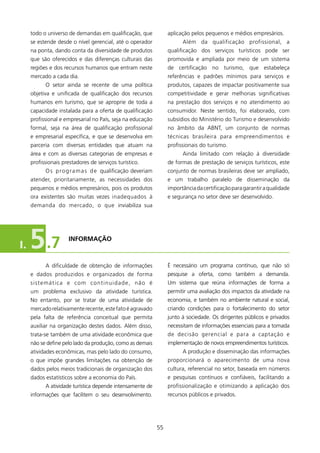 todo o universo de demandas em qualificação, que             aplicação pelos pequenos e médios empresários.
     se estende desde o nível gerencial, até o operador                 Além da qualificação profissional, a
     na ponta, dando conta da diversidade de produtos             qualificação dos serviços turísticos pode ser
     que são oferecidos e das diferenças culturais das            promovida e ampliada por meio de um sistema
     regiões e dos recursos humanos que entram neste              de certificação no turismo, que estabeleça
     mercado a cada dia.                                          referências e padrões mínimos para serviços e
           O setor ainda se recente de uma política               produtos, capazes de impactar positivamente sua
     objetiva e unificada de qualificação dos recursos            competitividade e gerar melhorias significativas
     humanos em turismo, que se aproprie de toda a                na prestação dos serviços e no atendimento ao
     capacidade instalada para a oferta de qualificação           consumidor. Neste sentido, foi elaborado, com
     profissional e empresarial no País, seja na educação         subsídios do Ministério do Turismo e desenvolvido
     formal, seja na área de qualificação profissional            no âmbito da ABNT, um conjunto de normas
     e empresarial específica, e que se desenvolva em             técnicas brasileira para empreendimentos e
     parceria com diversas entidades que atuam na                 profissionais do turismo.
     área e com as diversas categorias de empresas e                    Ainda limitado com relação à diversidade
     profissionais prestadores de serviços turístico.             de formas de prestação de serviços turísticos, este
           O s p r o g r a m a s d e qualificação deveriam        conjunto de normas brasileiras deve ser ampliado,
     atender, prioritariamente, as necessidades dos               e um trabalho paralelo de disseminação da
     pequenos e médios empresários, pois os produtos              importância da certificação para garantir a qualidade
     ora existentes são muitas vezes inadequados à                e segurança no setor deve ser desenvolvido.
     demanda do mercado, o que inviabiliza sua




I.   5 .7            INfORMAçãO



           A dificuldade de obtenção de informações               é necessário um programa contínuo, que não só
     e dados produzidos e organizados de forma                    pesquise a oferta, como também a demanda.
     sistemática e c o m c o n t i n u i d a d e , n ã o é        Um sistema que reúna informações de forma a
     um problema exclusivo da atividade turística.                permitir uma avaliação dos impactos da atividade na
     No entanto, por se tratar de uma atividade de                economia, e também no ambiente natural e social,
     mercado relativamente recente, este fato é agravado          criando condições para o fortalecimento do setor
     pela falta de referência conceitual que permita              junto à sociedade. Os dirigentes públicos e privados
     auxiliar na organização destes dados. Além disso,            necessitam de informações essenciais para a tomada
     trata-se também de uma atividade econômica que               de decisão gerencial e para a captação e
     não se define pelo lado da produção, como as demais          implementação de novos empreendimentos turísticos.
     atividades econômicas, mas pelo lado do consumo,                   A produção e disseminação das informações
     o que impõe grandes limitações na obtenção de                proporcionará o aparecimento de uma nova
     dados pelos meios tradicionais de organização dos            cultura, referencial no setor, baseada em números
     dados estatísticos sobre a economia do País.                 e pesquisas contínuos e confiáveis, facilitando a
           A atividade turística depende intensamente de          profissionalização e otimizando a aplicação dos
     informações que facilitem o seu desenvolvimento.             recursos públicos e privados.




                                                             55
 