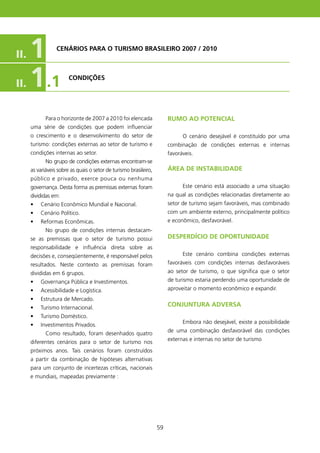 II.   1           CENÁRIOs PARA O TURIsMO BRAsIlEIRO 2007 / 2010




II.   1 .1              CONDIçõEs




             Para o horizonte de 2007 a 200 foi elencada               RUMO AO POTENCIAl
      uma série de condições que podem influenciar
      o crescimento e o desenvolvimento do setor de                           O cenário desejável é constituído por uma
      turismo: condições externas ao setor de turismo e                 combinação de condições externas e internas
      condições internas ao setor.                                      favoráveis.
             No grupo de condições externas encontram-se
      as variáveis sobre as quais o setor de turismo brasileiro,        ÁREA DE INsTABIlIDADE
      público e privado, exerce pouca ou nenhuma
      governança. Desta forma as premissas externas foram                     Este cenário está associado a uma situação
      divididas em:                                                     na qual as condições relacionadas diretamente ao
      •   Cenário Econômico Mundial e Nacional.                         setor de turismo sejam favoráveis, mas combinado
      •   Cenário Político.                                             com um ambiente externo, principalmente político
      •   Reformas Econômicas.                                          e econômico, desfavorável.
             No grupo de condições internas destacam-
      se as premissas que o setor de turismo possui                     DEsPERDíCIO DE OPORTUNIDADE
      responsabilidade e influência direta sobre as
      decisões e, conseqüentemente, é responsável pelos                       Este cenário combina condições externas
      resultados. Neste contexto as premissas foram                     favoráveis com condições internas desfavoráveis
      divididas em 6 grupos.                                            ao setor de turismo, o que significa que o setor
      •   Governança Pública e Investimentos.                           de turismo estaria perdendo uma oportunidade de
      •   Acessibilidade e Logística.                                   aproveitar o momento econômico e expandir.
      •   Estrutura de Mercado.
      •   Turismo Internacional.
                                                                        CONJUNTURA ADVERsA
      •   Turismo Doméstico.
                                                                              Embora não desejável, existe a possibilidade
      •   Investimentos Privados.
                                                                        de uma combinação desfavorável das condições
             Como resultado, foram desenhados quatro
                                                                        externas e internas no setor de turismo.
      diferentes cenários para o setor de turismo nos
      próximos anos. Tais cenários foram construídos
      a partir da combinação de hipóteses alternativas
      para um conjunto de incertezas críticas, nacionais
      e mundiais, mapeadas previamente :




                                                                   59
 